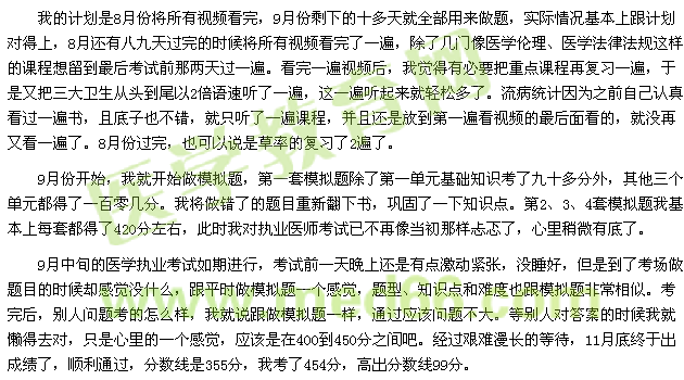 我的計(jì)劃是8月份將所有視頻看完，9月份剩下的十多天就全部用來做題，實(shí)際情況基本上跟計(jì)劃對得上，8月還有八九天過完的時(shí)候?qū)⑺幸曨l看完了一遍，除了幾門像醫(yī)學(xué)倫理、醫(yī)學(xué)法律法規(guī)這樣的課程想留到最后考試前那兩天過一遍?？赐暌槐橐曨l后，我覺得有必要把重點(diǎn)課程再復(fù)習(xí)一遍，于是又把三大衛(wèi)生從頭到尾以2倍語速聽了一遍，這一遍聽起來就輕松多了。流病統(tǒng)計(jì)因?yàn)橹白约赫J(rèn)真看過一遍書，且底子也不錯，就只聽了一遍課程，并且還是放到第一遍看視頻的最后面看的，就沒再又看一遍了。8月份過完，也可以說是草率的復(fù)習(xí)了2遍了。 