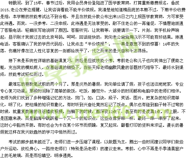 轉眼間，到了15年，春節(jié)過后，我用會員身份登陸進了醫(yī)學教育網，打算重新繳費報名，備戰(zhàn)2015.老公在旁邊提醒，讓我咨詢看能不能半價續(xù)報。我清楚地知道精品班的本期不過，下期半價收費是指：本學期的技能考試達不到合格，并且在技能分數(shù)公布出來15日之內上報醫(yī)學教育網，方可享受此待遇。而我，一沒參考，二沒申報，此待遇是無法享受的。耐不住老公的一再催促，不情愿地撥通了客服電話，輕描淡寫地說明了原因?？头犕?，讓我稍等，說要請示一下。片刻，我手機鈴聲響起，顯示剛才我撥過去的北京號碼。呵呵，回話挺快的，我向老公聳聳肩以示不可能有好結果。接通電話，客服確認了我的學員代碼后，讓我點擊“半價續(xù)報”?！媸且庀氩坏降捏@喜！14年的失落，傷痛好像在這人性化答復的一刻都給撫平了，代之而來的是興奮和斗志昂揚。 接下來是系統(tǒng)性詳細的基礎課復習，然后是應戰(zhàn)技能小考?？记袄瞎蛢鹤右蚕蛭疑斐隽嗽|，充當我的模擬病人。在基礎課的鋪墊下，在張?zhí)鞊窭蠋熡哪L趣的答題技巧指導下，最終水到渠成，技能考試輕松而過。 最難忘的要數(shù)筆試前的兩個月了。那是炎熱的暑假，我向單位請了假，孩子也送往姥姥家，專業(yè)專心復習功課。那段時間除了簡單的做飯，吃飯，睡覺外，大部分的時間都和電腦中的老師們相伴。老師為我們找到了多種增強記憶的方法，竅門。如：口訣，段子，笑話，圖片。把復雜的知識簡單化，明了化；把枯燥的知識有趣化。有時聽到興奮處竟然忘記了飯點。偶爾也有碰到腦子轉不過彎的時候，就重復數(shù)遍的往返播放視頻。當躺下的時候，都深夜12點了，甚至有時是凌晨1點。閉上眼，不是困意來襲，而是腦海中跳躍著一個又一個的知識點，這些點像穿串一樣，最終一串一串穿了起來，這時心中豁然開朗。有時也會為卡在某個環(huán)節(jié)而煩躁，復又起床，翻看打印的資料來求證。漫長的暑假就這樣在我興致盎然的學習中悄然而過。 考試的腳步越來越近了。老師們進一步壓縮了課程，以做題為主，騰出一些時間建議同學們做些戶外運動，放松身心。一路按老師們（特別是湯老師）的建議走來?？记?，心中不再是冬季清晨窗戶上的毛玻璃，而是雨后晴空，明凈透亮。 