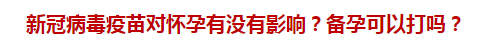 新冠病毒疫苗對懷孕有沒有影響？備孕可以打嗎？