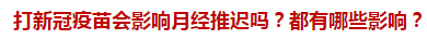 打新冠疫苗會(huì)影響月經(jīng)推遲嗎？都有哪些影響？