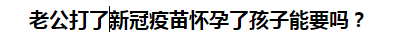 老公打了新冠疫苗懷孕了孩子能要嗎？