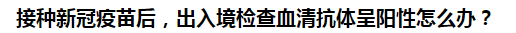 接種新冠疫苗后，出入境檢查血清抗體呈陽性怎么辦？