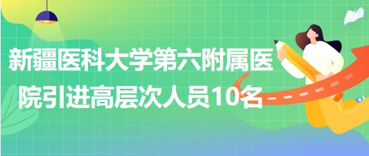 新疆醫(yī)科大學(xué)第六附屬醫(yī)院2023年引進高層次工作人員10名