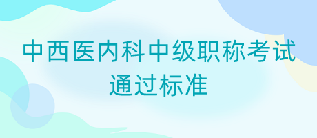 中西醫(yī)內(nèi)科中級(jí)職稱考試通過(guò)標(biāo)準(zhǔn)