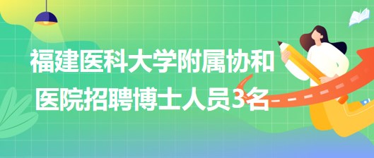 福建醫(yī)科大學(xué)附屬協(xié)和醫(yī)院2023年招聘博士人員3名