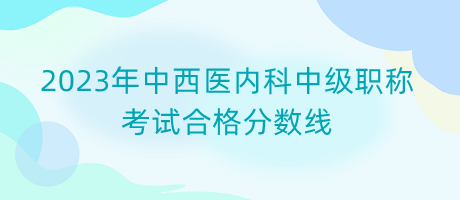 2023年中西醫(yī)內(nèi)科中級職稱考試合格分數(shù)線