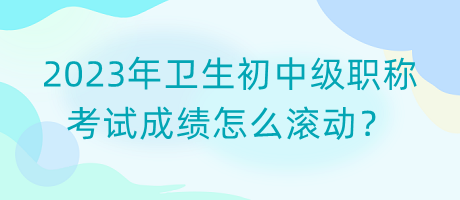 2023年衛(wèi)生初中級職稱考試成績怎么滾動？