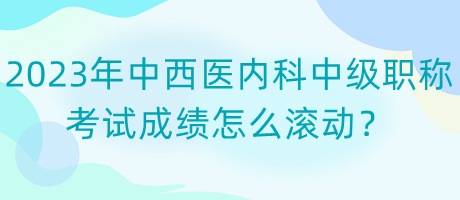 2023年中西醫(yī)內(nèi)科中級(jí)職稱考試成績?cè)趺礉L動(dòng)？