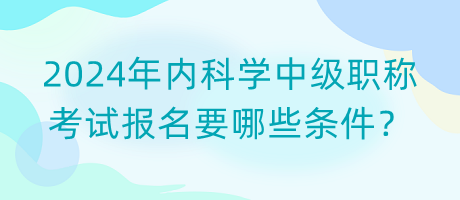 2024年內(nèi)科學中級職稱考試報名要哪些條件？