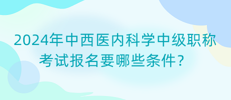 2024年中西醫(yī)內(nèi)科學(xué)中級職稱考試報名要哪些條件？