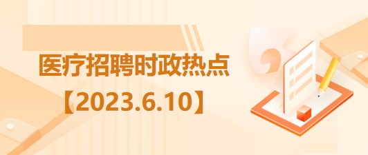 醫(yī)療衛(wèi)生招聘時(shí)事政治：2023年6月10日時(shí)政熱點(diǎn)整理