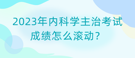 2023年內科學主治考試成績怎么滾動？