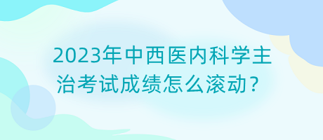 2023年中西醫(yī)內(nèi)科學(xué)主治考試成績怎么滾動？