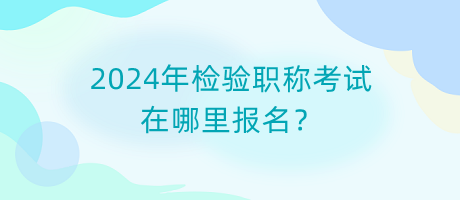 2024年檢驗職稱考試在哪里報名？