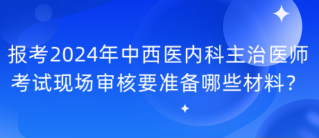 報考2024年中西醫(yī)內(nèi)科主治醫(yī)師考試現(xiàn)場審核要準備哪些材料？