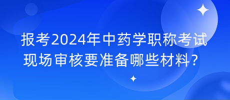 報考2024年中藥學職稱考試現(xiàn)場審核要準備哪些材料？