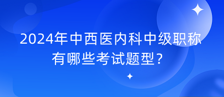 2024年中西醫(yī)內科中級職稱有哪些考試題型？