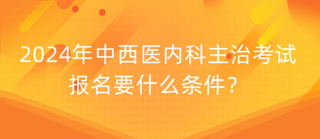 2024年中西醫(yī)內(nèi)科主治考試報名要什么條件？