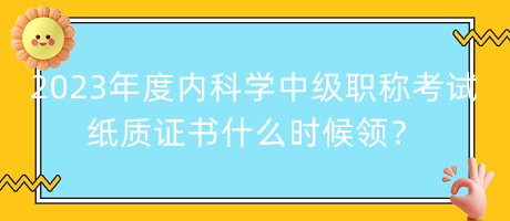2023年度內(nèi)科學中級職稱考試紙質(zhì)證書什么時候領？