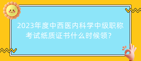 2023年度中西醫(yī)內科學中級職稱考試紙質證書什么時候領？