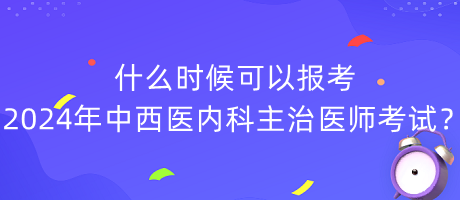 什么時候可以報考2024年中西醫(yī)內(nèi)科主治醫(yī)師考試？