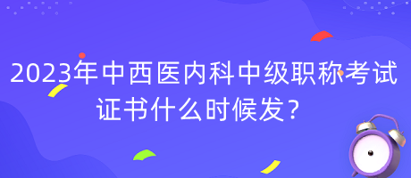 2023年中西醫(yī)內(nèi)科中級職稱考試證書什么時(shí)候發(fā)？