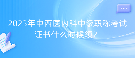 2023年中西醫(yī)內(nèi)科中級(jí)職稱考試證書什么時(shí)候領(lǐng)？