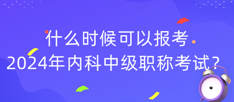 什么時候可以報考2024年內(nèi)科中級職稱考試？
