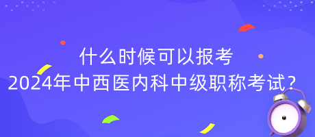 什么時候可以報考2024年中西醫(yī)內(nèi)科中級職稱考試？