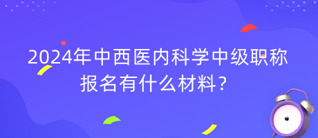 2024年中西醫(yī)內(nèi)科學(xué)中級(jí)職稱報(bào)名有什么材料？