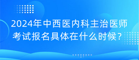 2024年中西醫(yī)內(nèi)科主治醫(yī)師考試報(bào)名具體在什么時(shí)候？