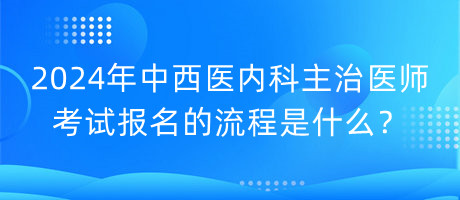 2024年中西醫(yī)內(nèi)科主治醫(yī)師考試報名的流程是什么？