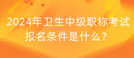 2024年衛(wèi)生中級職稱考試報名條件是什么？