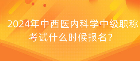 2024年中西醫(yī)內(nèi)科學(xué)中級職稱考試什么時候報名？