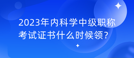 2023年內科學中級職稱考試證書什么時候領？