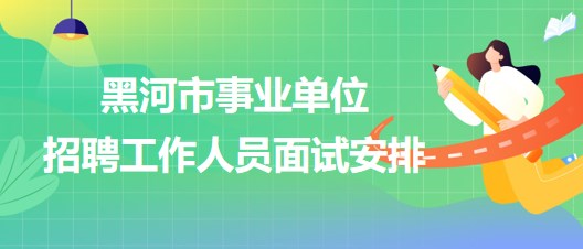 黑河市事業(yè)單位2023年下半年招聘工作人員面試安排