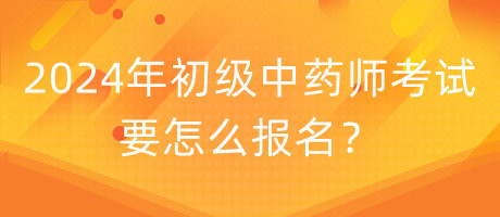2024年初級中藥師考試要怎么報(bào)名？