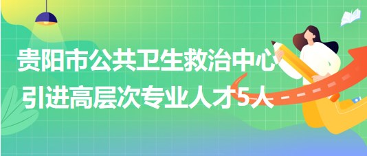 貴陽市公共衛(wèi)生救治中心2023年引進高層次專業(yè)人才5人