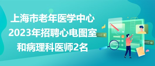 上海市老年醫(yī)學(xué)中心2023年招聘心電圖室和病理科醫(yī)師2名