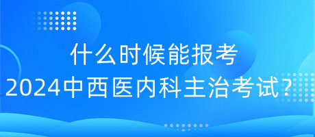 什么時候能報考2024年中西醫(yī)內科主治考試？