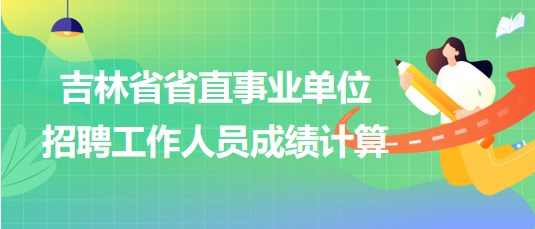 吉林省省直事業(yè)單位2023年招聘工作人員成績計算方法