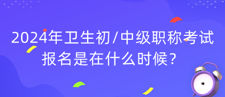 2024年衛(wèi)生初中級職稱考試報名是在什么時候？