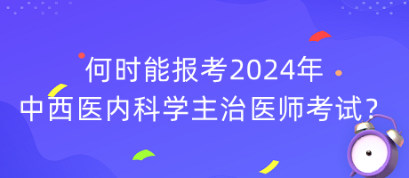 何時(shí)能報(bào)考2024年中西醫(yī)內(nèi)科學(xué)主治醫(yī)師考試？