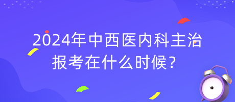 2024年中西醫(yī)內(nèi)科主治報考在什么時候？