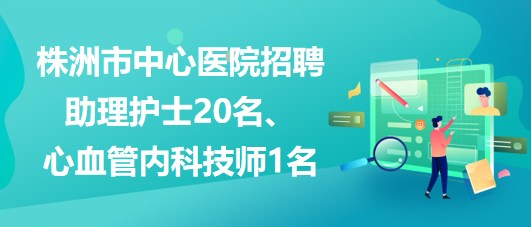 湖南省株洲市中心醫(yī)院招聘助理護士20名、心血管內(nèi)科技師1名