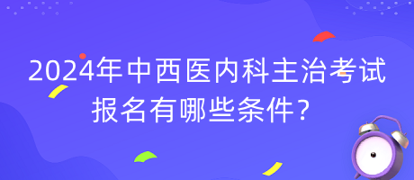 2024年中西醫(yī)內科主治考試報名有哪些條件？