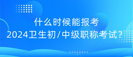 什么時候能報考2024年衛(wèi)生初中級職稱考試？