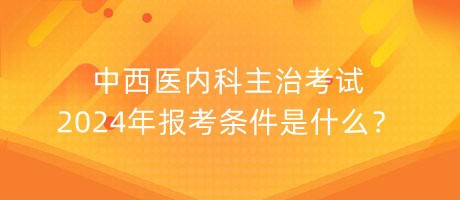 中西醫(yī)內(nèi)科主治考試2024年報(bào)考條件是什么？