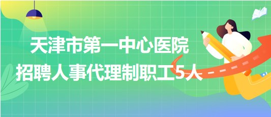 天津市第一中心醫(yī)院2023年第四批招聘人事代理制職工5人