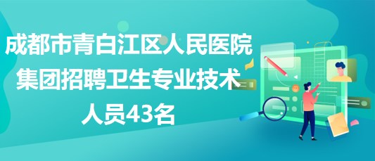 成都市青白江區(qū)人民醫(yī)院集團(tuán)2023年招聘衛(wèi)生專業(yè)技術(shù)人員43名